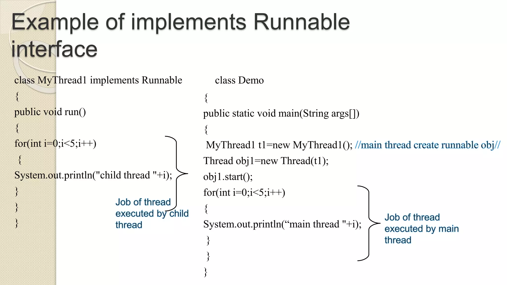 Example of implements Runnable
interface
class MyThread1 implements Runnable
{
public void run()
{
for(int i=0;i<5;i++)
{
System.out.println("child thread "+i);
}
}
}
class Demo
{
public static void main(String args[])
{
MyThread1 t1=new MyThread1();
Thread obj1=new Thread(t1);
obj1.start();
for(int i=0;i<5;i++)
{
System.out.println(“main thread "+i);
}
}
}
 