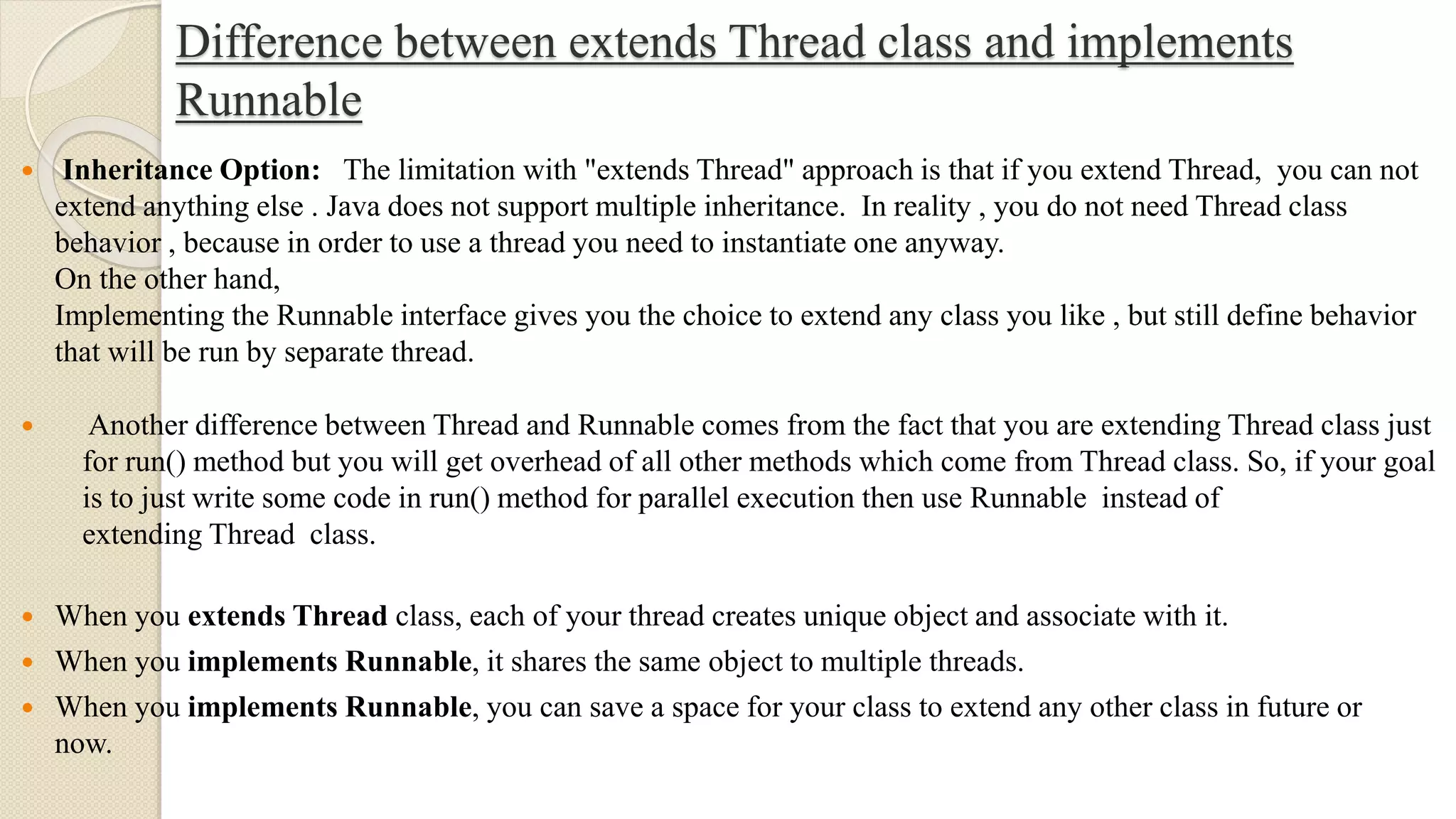 Difference between extends Thread class and implements
Runnable
 Inheritance Option: The limitation with "extends Thread" approach is that if you extend Thread, you can not
extend anything else . Java does not support multiple inheritance. In reality , you do not need Thread class
behavior , because in order to use a thread you need to instantiate one anyway.
On the other hand,
Implementing the Runnable interface gives you the choice to extend any class you like , but still define behavior
that will be run by separate thread.
 When you extends Thread class, each of your thread creates unique object and associate with it.
 When you implements Runnable, it shares the same object to multiple threads.
 When you implements Runnable, you can save a space for your class to extend any other class in future or
now.
 Another difference between Thread and Runnable comes from the fact that you are extending Thread class just
for run() method but you will get overhead of all other methods which come from Thread class. So, if your goal
is to just write some code in run() method for parallel execution then use Runnable instead of
extending Thread class.
 