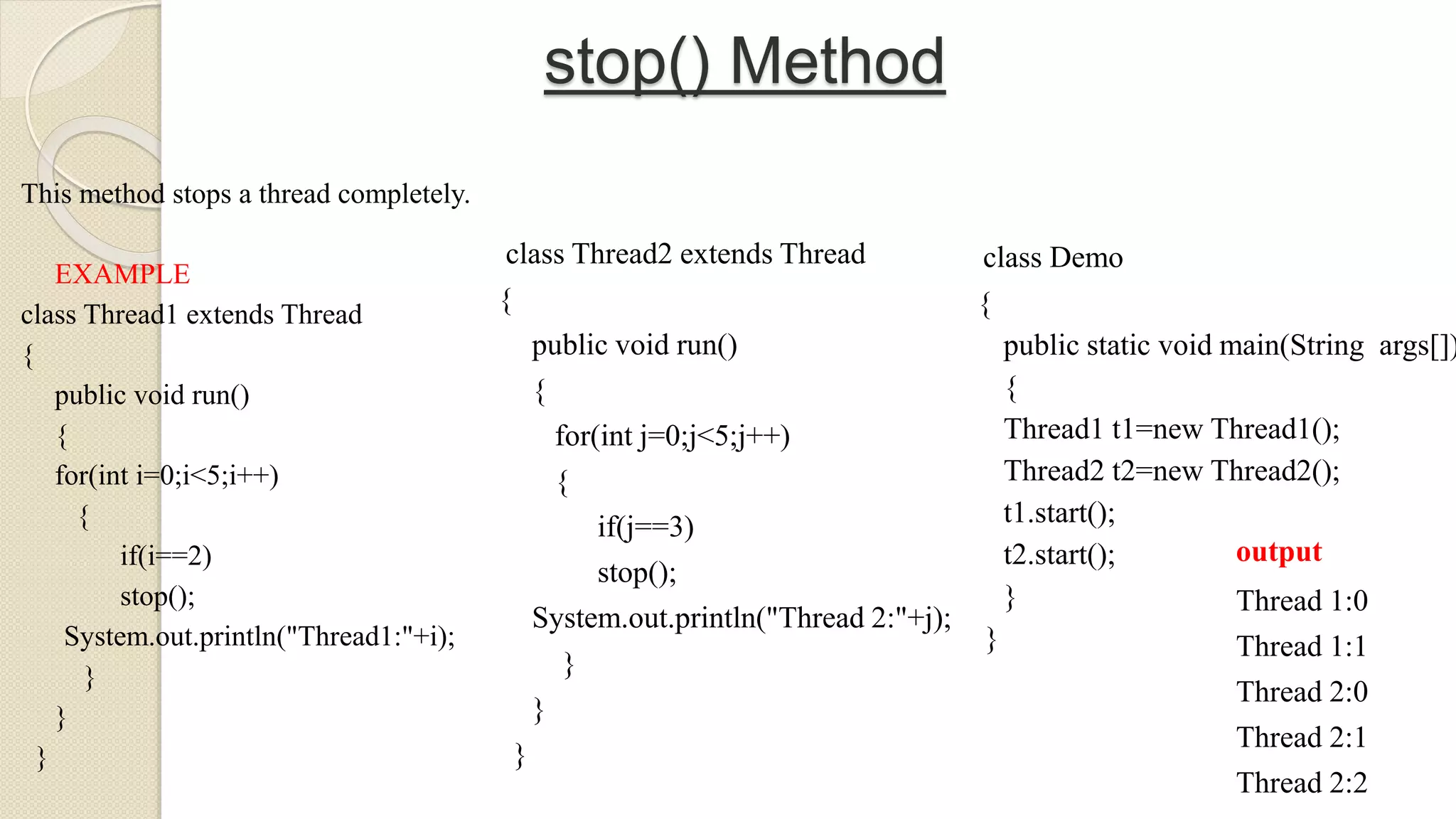 stop() Method
This method stops a thread completely.
EXAMPLE
class Thread1 extends Thread
{
public void run()
{
for(int i=0;i<5;i++)
{
if(i==2)
stop();
System.out.println("Thread1:"+i);
}
}
}
class Thread2 extends Thread
{
public void run()
{
for(int j=0;j<5;j++)
{
if(j==3)
stop();
System.out.println("Thread 2:"+j);
}
}
}
class Demo
{
public static void main(String args[])
{
Thread1 t1=new Thread1();
Thread2 t2=new Thread2();
t1.start();
t2.start();
}
}
output
Thread 1:0
Thread 1:1
Thread 2:0
Thread 2:1
Thread 2:2
 