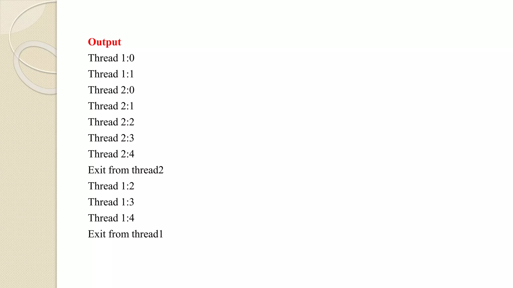 Output
Thread 1:0
Thread 1:1
Thread 2:0
Thread 2:1
Thread 2:2
Thread 2:3
Thread 2:4
Exit from thread2
Thread 1:2
Thread 1:3
Thread 1:4
Exit from thread1
 