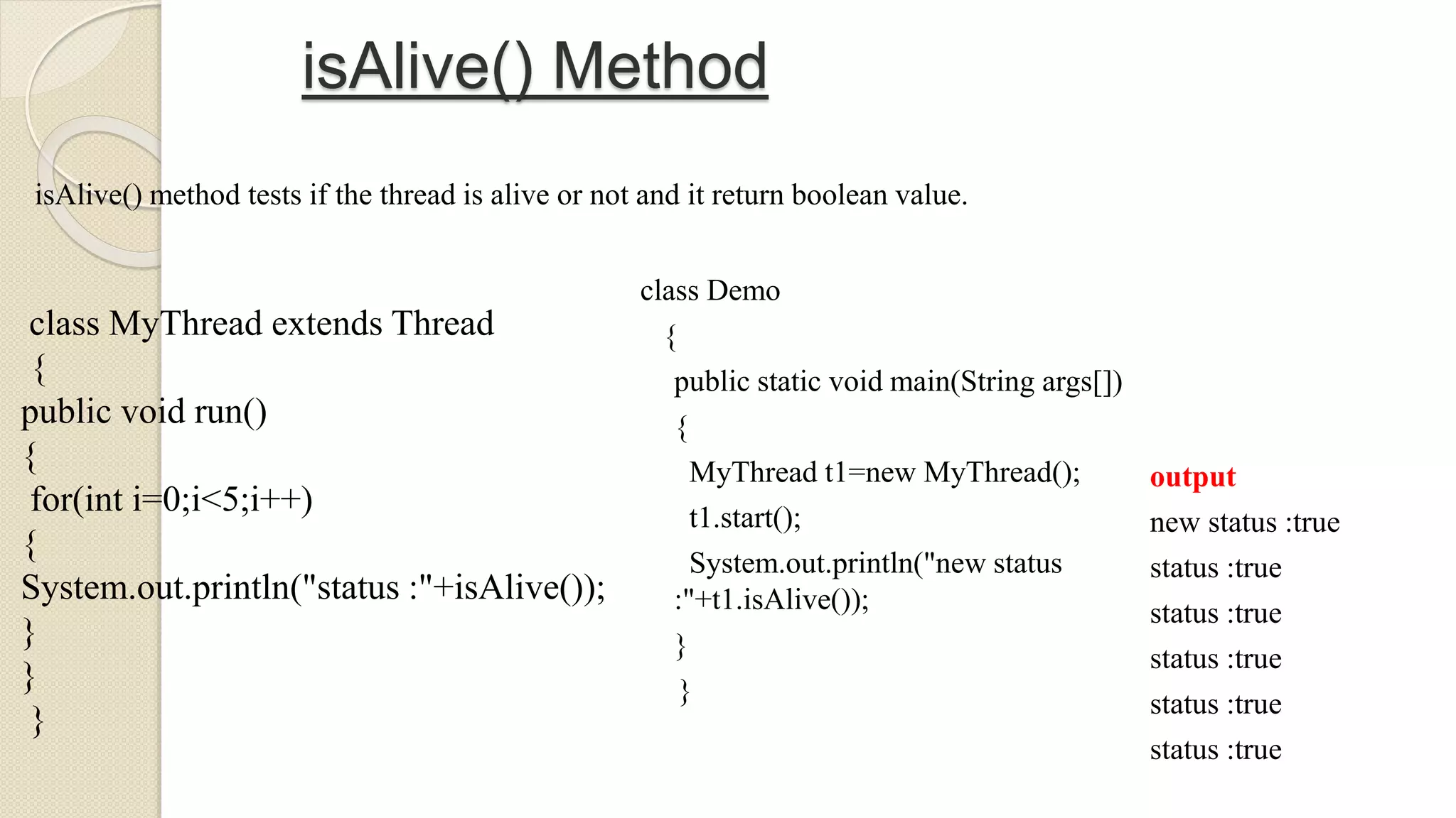 isAlive() Method
class MyThread extends Thread
{
public void run()
{
for(int i=0;i<5;i++)
{
System.out.println("status :"+isAlive());
}
}
}
isAlive() method tests if the thread is alive or not and it return boolean value.
class Demo
{
public static void main(String args[])
{
MyThread t1=new MyThread();
t1.start();
System.out.println("new status
:"+t1.isAlive());
}
}
output
new status :true
status :true
status :true
status :true
status :true
status :true
 