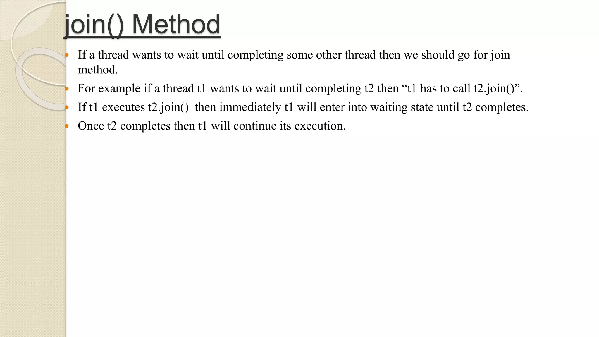 join() Method
 If a thread wants to wait until completing some other thread then we should go for join
method.
 For example if a thread t1 wants to wait until completing t2 then “t1 has to call t2.join()”.
 If t1 executes t2.join() then immediately t1 will enter into waiting state until t2 completes.
 Once t2 completes then t1 will continue its execution.
 
