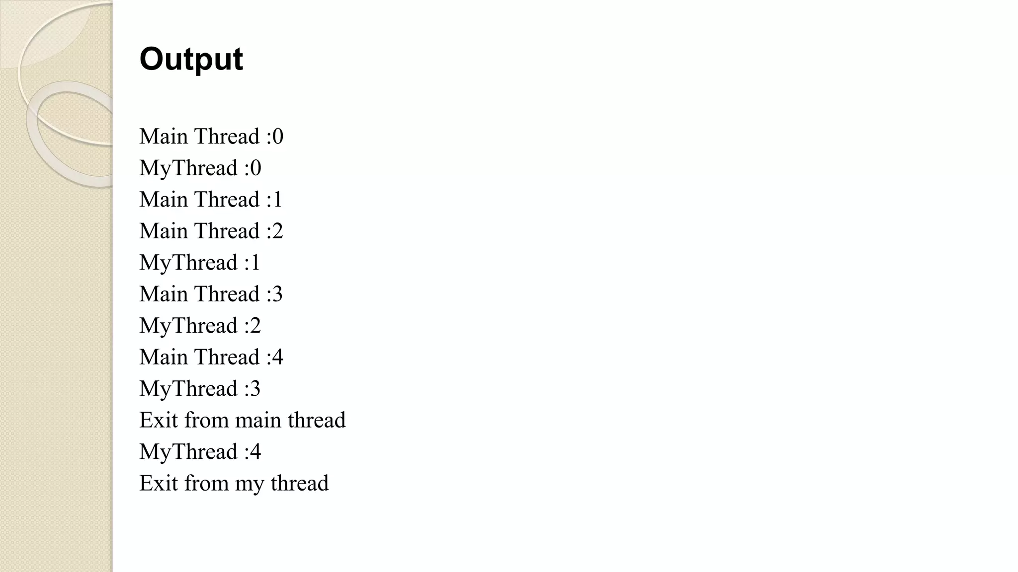 Output
Main Thread :0
MyThread :0
Main Thread :1
Main Thread :2
MyThread :1
Main Thread :3
MyThread :2
Main Thread :4
MyThread :3
Exit from main thread
MyThread :4
Exit from my thread
 