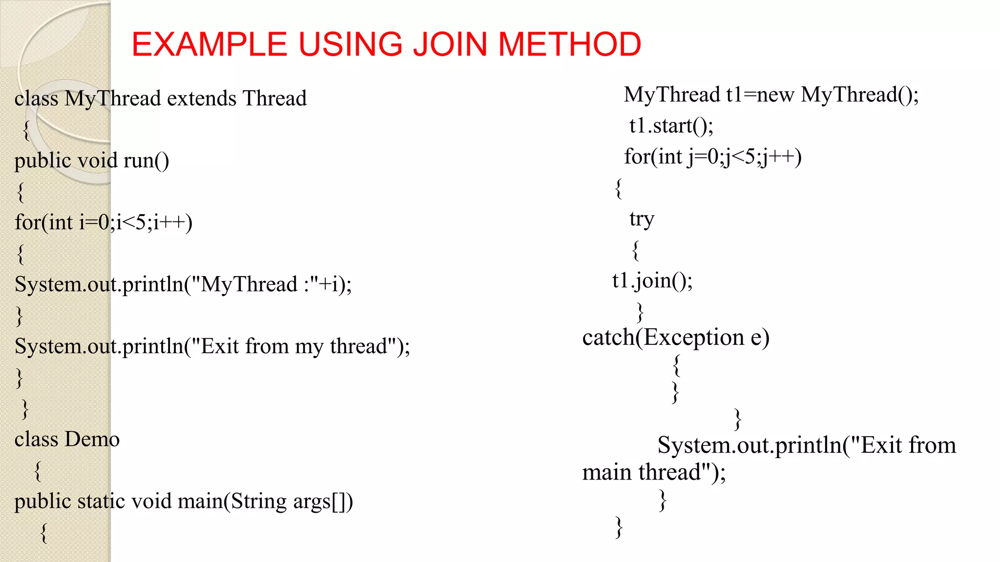 class MyThread extends Thread
{
public void run()
{
for(int i=0;i<5;i++)
{
System.out.println("MyThread :"+i);
}
System.out.println("Exit from my thread");
}
}
class Demo
{
public static void main(String args[])
{
EXAMPLE USING JOIN METHOD
MyThread t1=new MyThread();
t1.start();
for(int j=0;j<5;j++)
{
try
{
t1.join();
}
catch(Exception e)
{
}
}
System.out.println("Exit from
main thread");
}
}
 