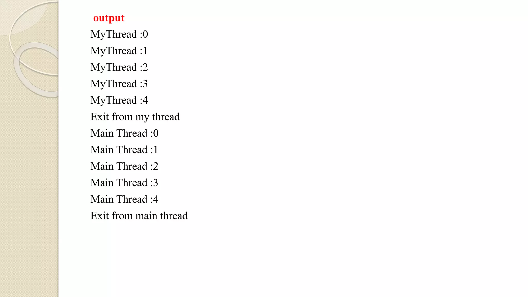 output
MyThread :0
MyThread :1
MyThread :2
MyThread :3
MyThread :4
Exit from my thread
Main Thread :0
Main Thread :1
Main Thread :2
Main Thread :3
Main Thread :4
Exit from main thread
 