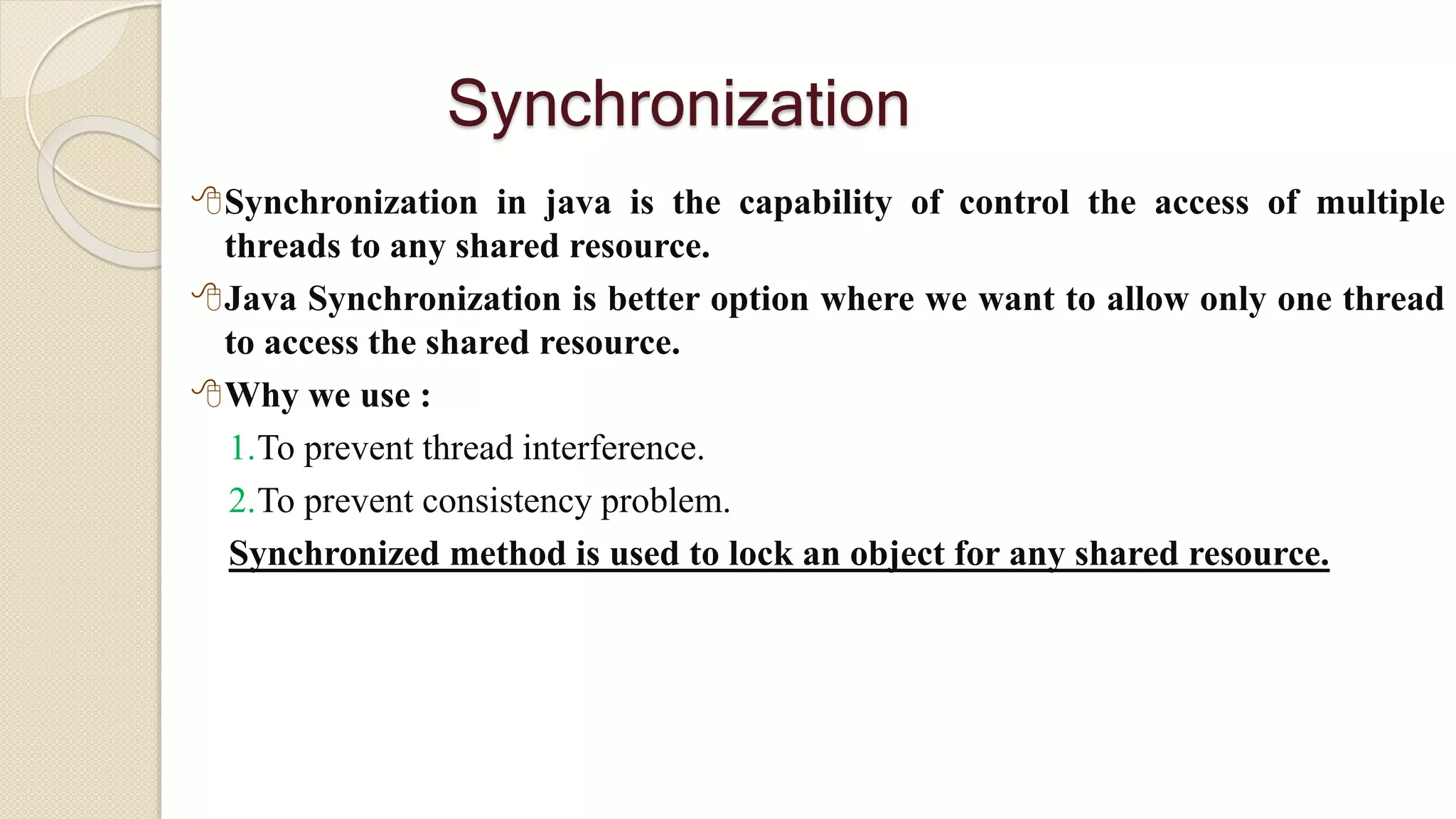 Synchronization
Synchronization in java is the capability of control the access of multiple
threads to any shared resource.
Java Synchronization is better option where we want to allow only one thread
to access the shared resource.
Why we use :
1.To prevent thread interference.
2.To prevent consistency problem.
Synchronized method is used to lock an object for any shared resource.
 