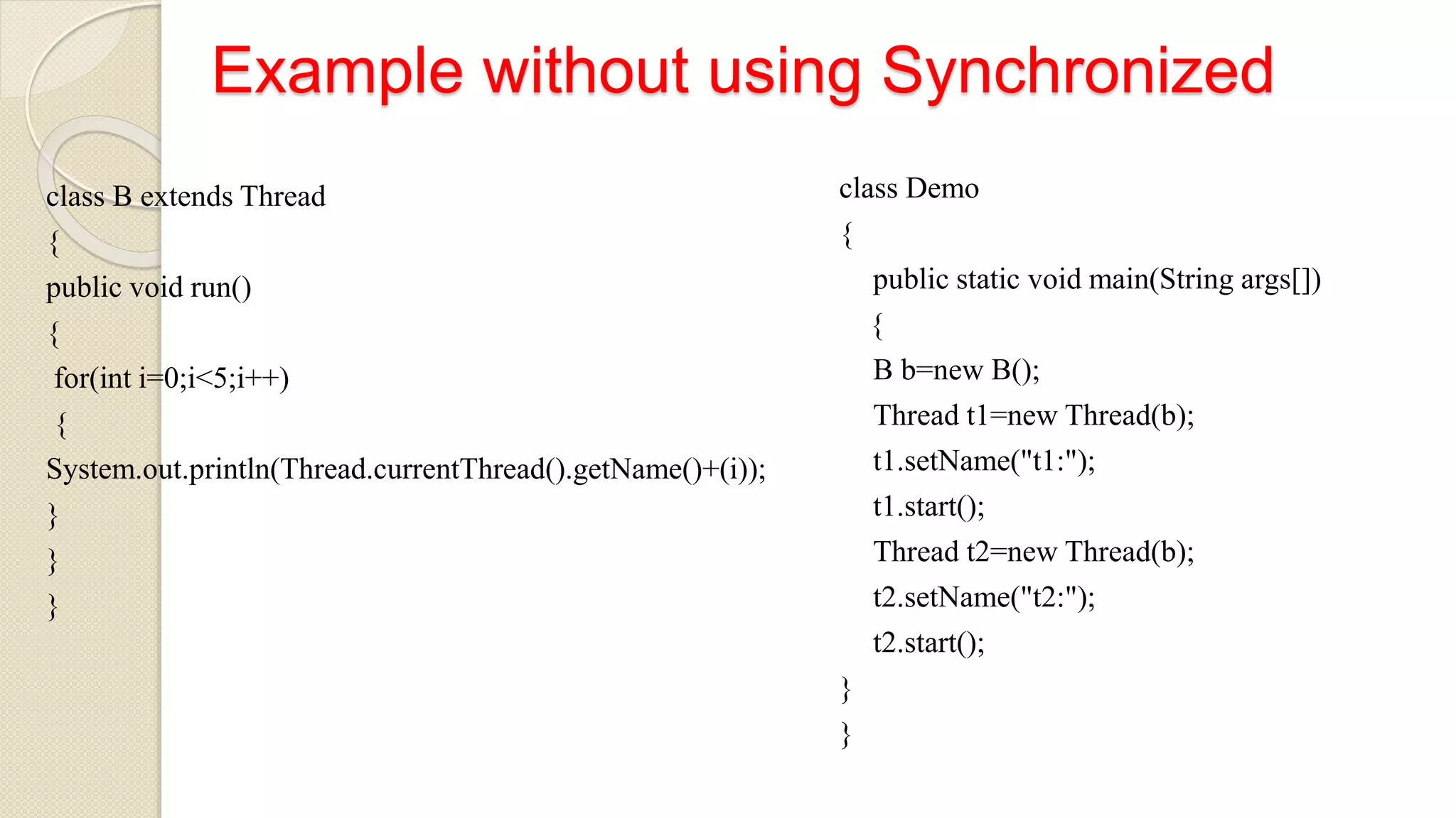 Example without using Synchronized
class B extends Thread
{
public void run()
{
for(int i=0;i<5;i++)
{
System.out.println(Thread.currentThread().getName()+(i));
}
}
}
class Demo
{
public static void main(String args[])
{
B b=new B();
Thread t1=new Thread(b);
t1.setName("t1:");
t1.start();
Thread t2=new Thread(b);
t2.setName("t2:");
t2.start();
}
}
 