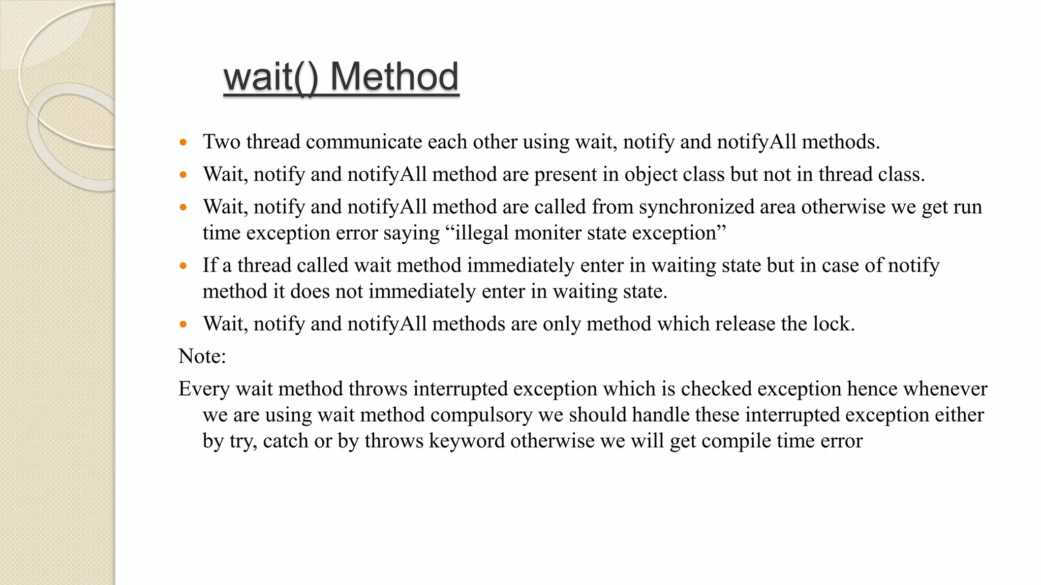 wait() Method
 Two thread communicate each other using wait, notify and notifyAll methods.
 Wait, notify and notifyAll method are present in object class but not in thread class.
 Wait, notify and notifyAll method are called from synchronized area otherwise we get run
time exception error saying “illegal moniter state exception”
 If a thread called wait method immediately enter in waiting state but in case of notify
method it does not immediately enter in waiting state.
 Wait, notify and notifyAll methods are only method which release the lock.
Note:
Every wait method throws interrupted exception which is checked exception hence whenever
we are using wait method compulsory we should handle these interrupted exception either
by try, catch or by throws keyword otherwise we will get compile time error
 