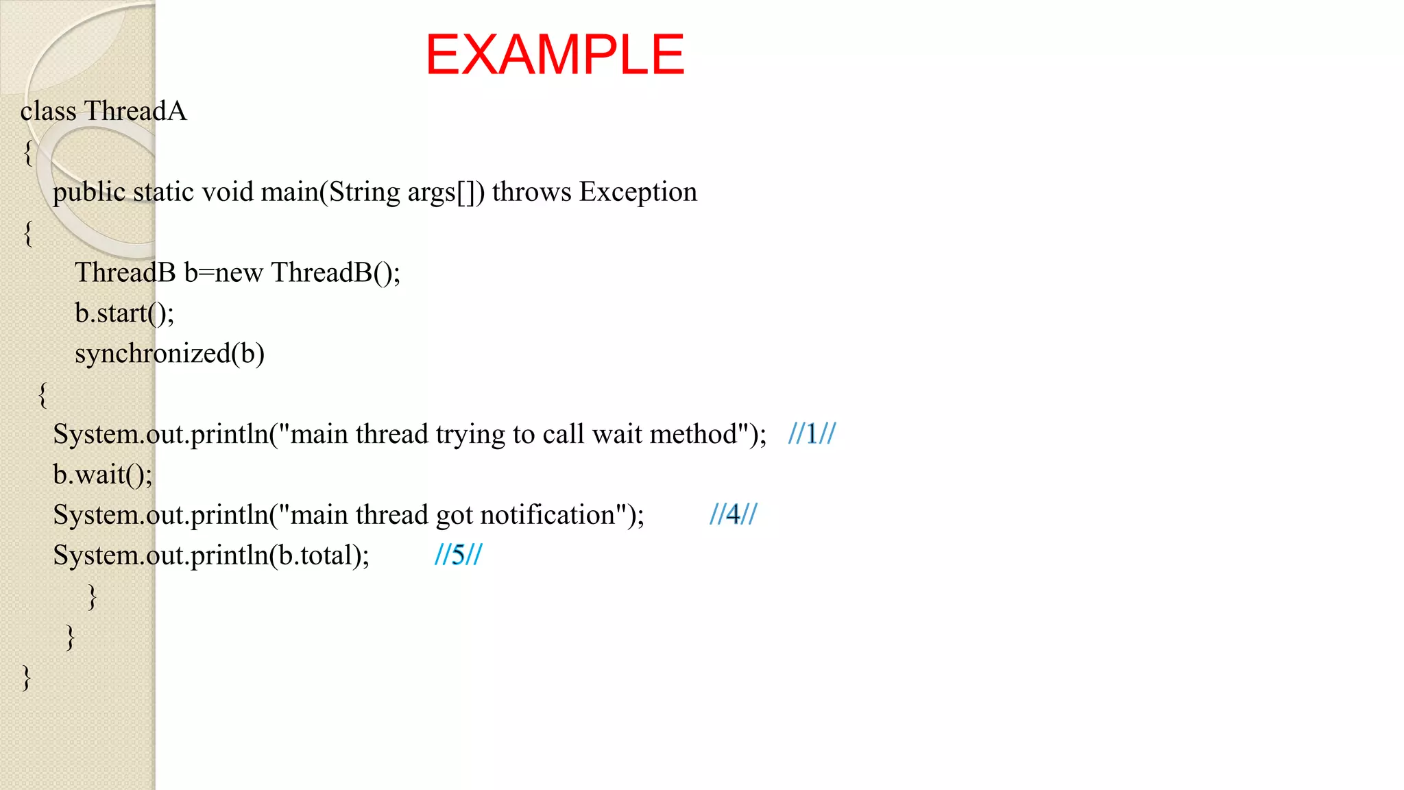 EXAMPLE
class ThreadA
{
public static void main(String args[]) throws Exception
{
ThreadB b=new ThreadB();
b.start();
synchronized(b)
{
System.out.println("main thread trying to call wait method");
b.wait();
System.out.println("main thread got notification");
System.out.println(b.total);
}
}
}
 