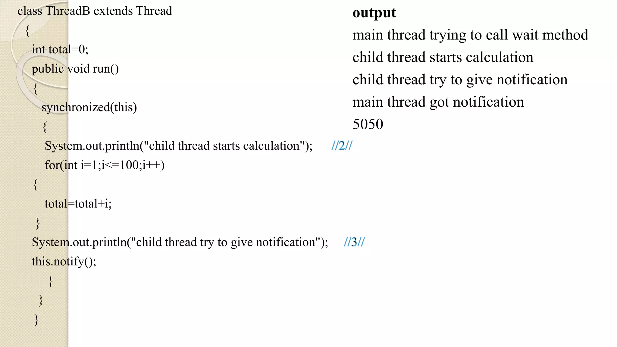 class ThreadB extends Thread
{
int total=0;
public void run()
{
synchronized(this)
{
System.out.println("child thread starts calculation");
for(int i=1;i<=100;i++)
{
total=total+i;
}
System.out.println("child thread try to give notification");
this.notify();
}
}
}
output
main thread trying to call wait method
child thread starts calculation
child thread try to give notification
main thread got notification
5050
 