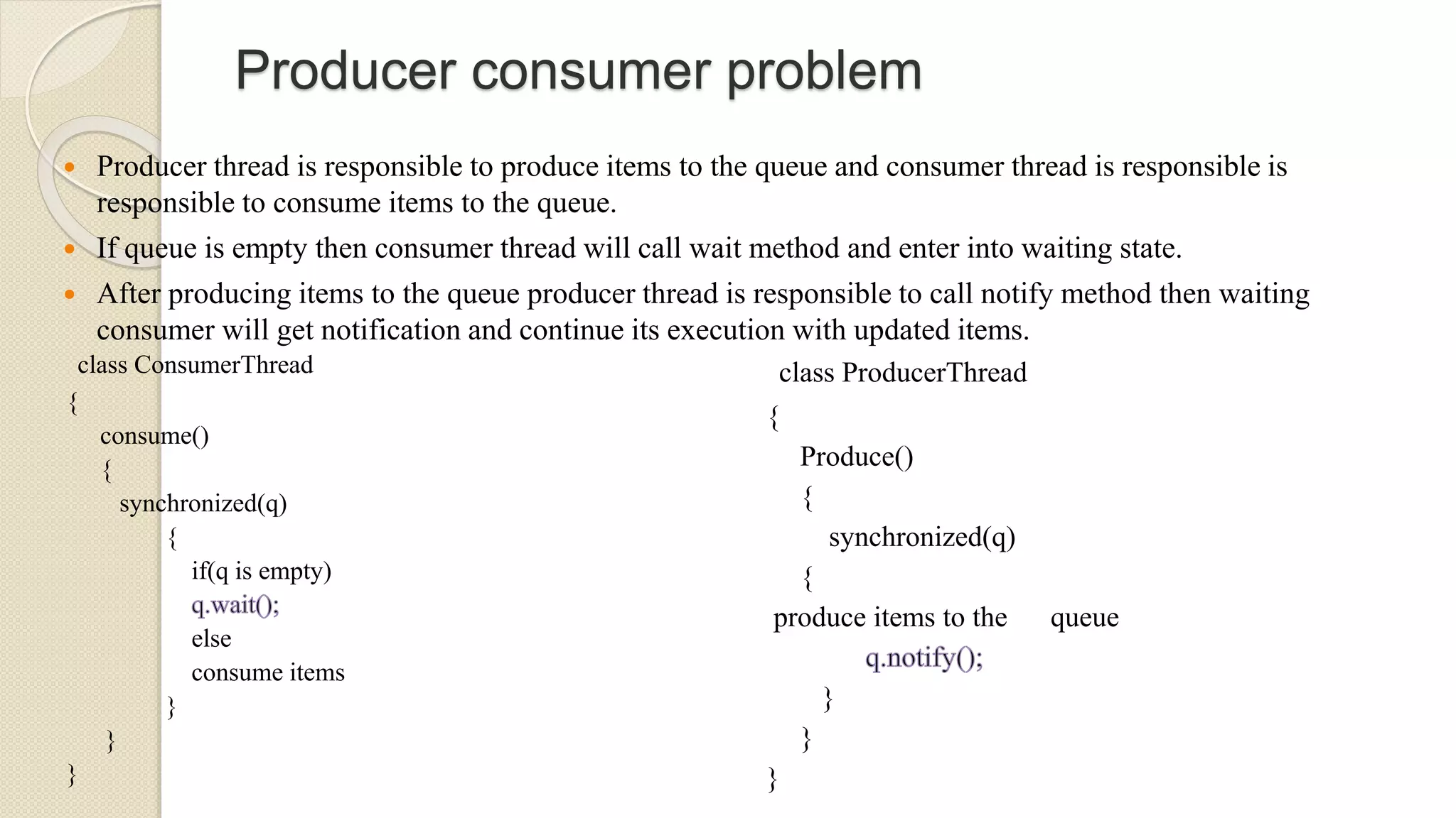Producer consumer problem
 Producer thread is responsible to produce items to the queue and consumer thread is responsible is
responsible to consume items to the queue.
 If queue is empty then consumer thread will call wait method and enter into waiting state.
 After producing items to the queue producer thread is responsible to call notify method then waiting
consumer will get notification and continue its execution with updated items.
class ConsumerThread
{
consume()
{
synchronized(q)
{
if(q is empty)
else
consume items
}
}
}
class ProducerThread
{
Produce()
{
synchronized(q)
{
produce items to the queue
}
}
}
 