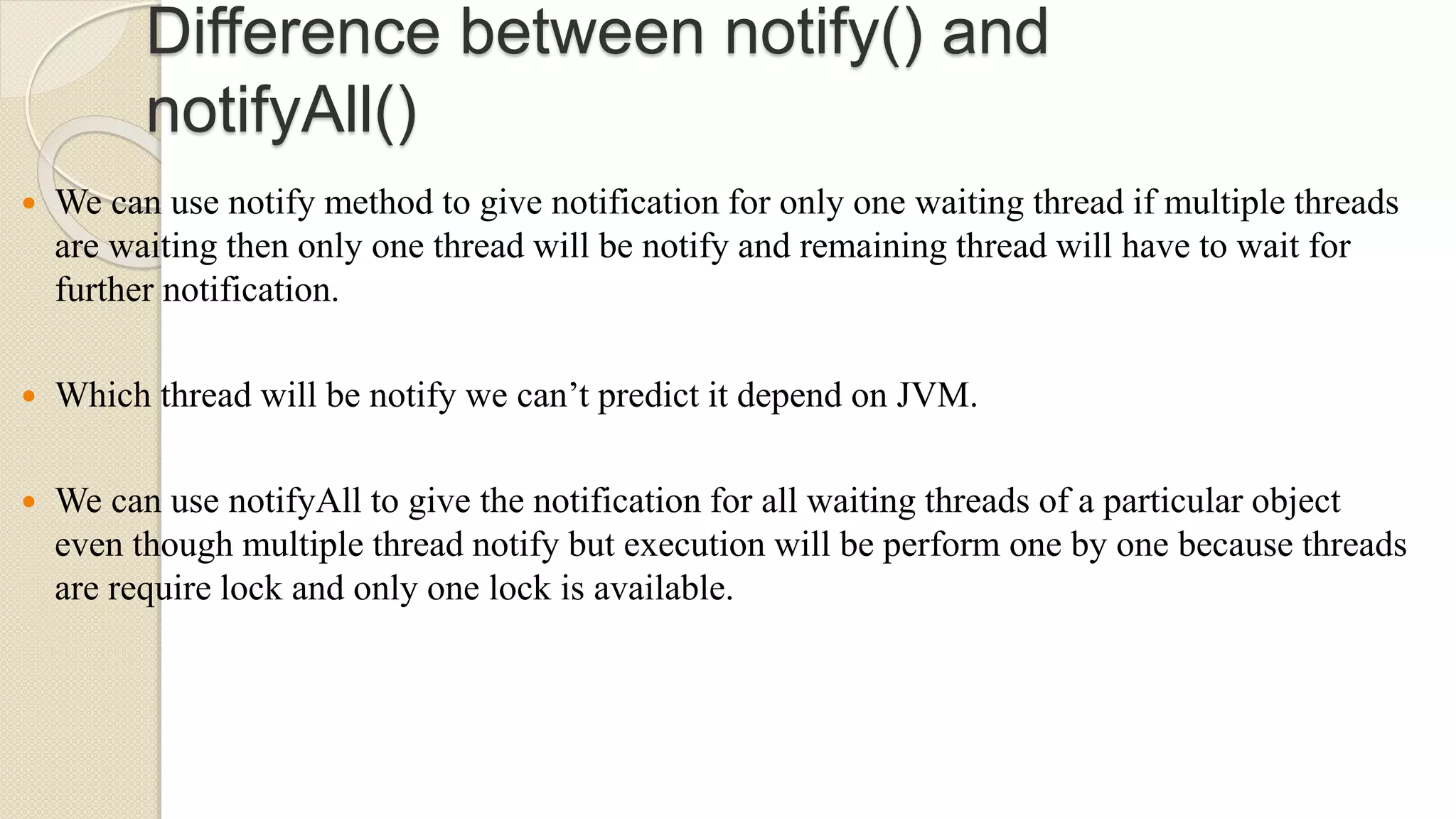 Difference between notify() and
notifyAll()
 We can use notify method to give notification for only one waiting thread if multiple threads
are waiting then only one thread will be notify and remaining thread will have to wait for
further notification.
 Which thread will be notify we can’t predict it depend on JVM.
 We can use notifyAll to give the notification for all waiting threads of a particular object
even though multiple thread notify but execution will be perform one by one because threads
are require lock and only one lock is available.
 