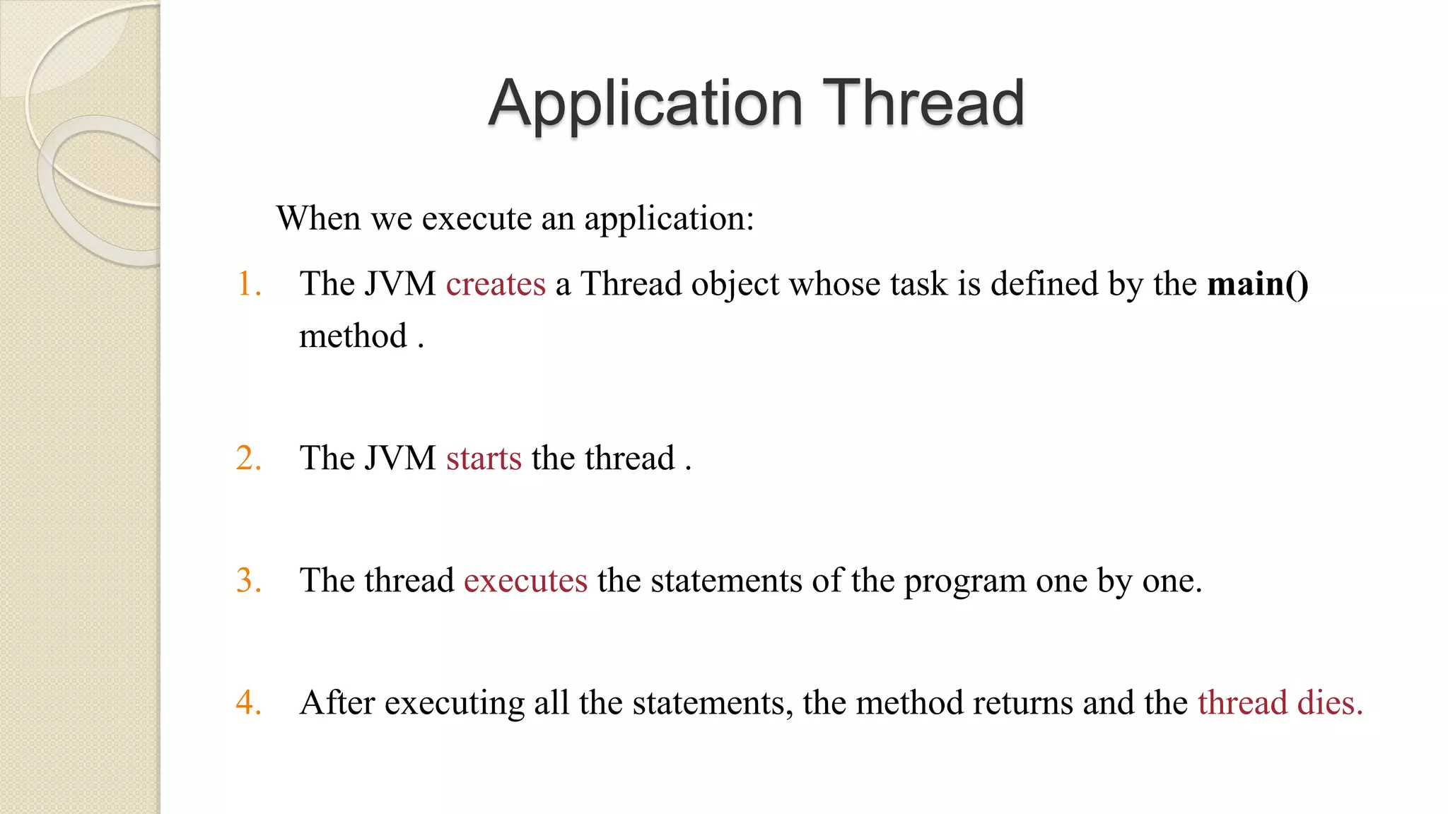 Application Thread
When we execute an application:
1. The JVM creates a Thread object whose task is defined by the main()
method .
2. The JVM starts the thread .
3. The thread executes the statements of the program one by one.
4. After executing all the statements, the method returns and the thread dies.
 