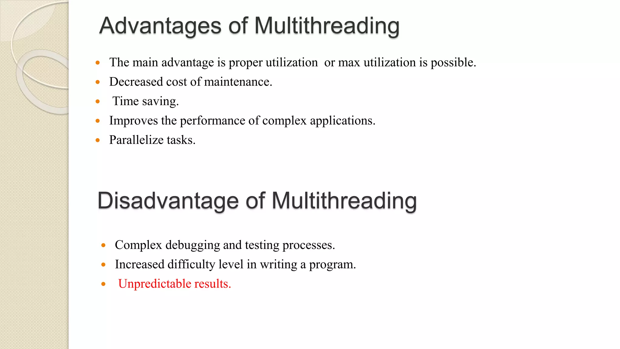 Advantages of Multithreading
 The main advantage is proper utilization or max utilization is possible.
 Decreased cost of maintenance.
 Time saving.
 Improves the performance of complex applications.
 Parallelize tasks.
Disadvantage of Multithreading
 Complex debugging and testing processes.
 Increased difficulty level in writing a program.
 Unpredictable results.
 
