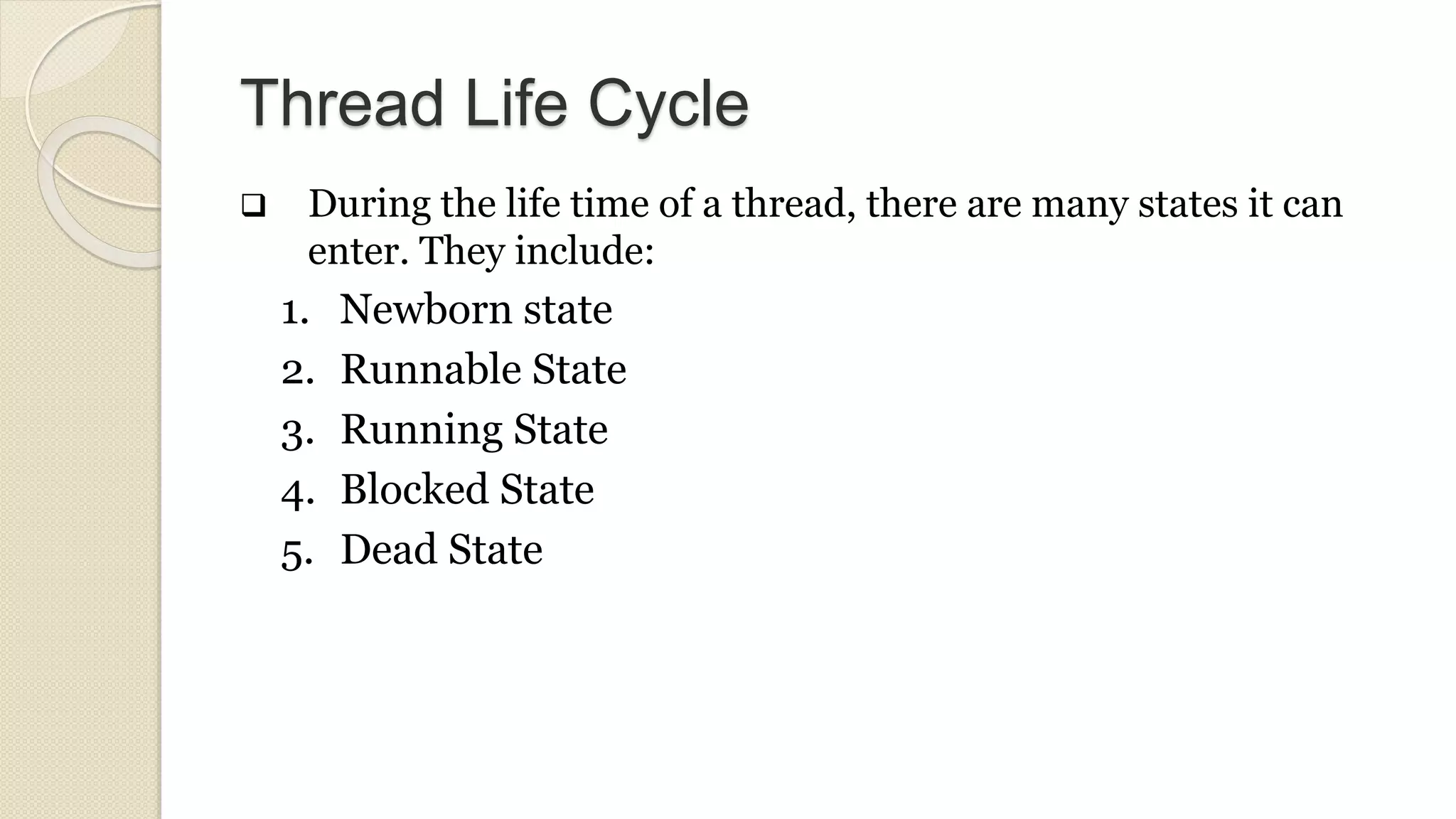 Thread Life Cycle
 During the life time of a thread, there are many states it can
enter. They include:
1. Newborn state
2. Runnable State
3. Running State
4. Blocked State
5. Dead State
 