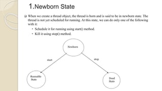 Newborn
Runnable
State Dead
State
start stop
1.Newborn State
 When we create a thread object, the thread is born and is said to be in newborn state. The
thread is not yet scheduled for running. At this state, we can do only one of the following
with it:
 Schedule it for running using start() method.
 Kill it using stop() method.
 
