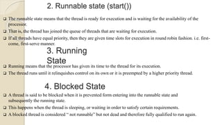 2. Runnable state (start())
 The runnable state means that the thread is ready for execution and is waiting for the availability of the
processor.
 That is, the thread has joined the queue of threads that are waiting for execution.
 If all threads have equal priority, then they are given time slots for execution in round robin fashion. i.e. first-
come, first-serve manner.
3. Running
State
 Running means that the processor has given its time to the thread for its execution.
 The thread runs until it relinquishes control on its own or it is preempted by a higher priority thread.
4. Blocked State
 A thread is said to be blocked when it is prevented form entering into the runnable state and
subsequently the running state.
 This happens when the thread is sleeping, or waiting in order to satisfy certain requirements.
 A blocked thread is considered “ not runnable” but not dead and therefore fully qualified to run again.
 