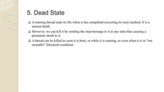 5. Dead State
 A running thread ends its life when is has completed executing its run() method. It is a
natural death.
 However, we can kill it by sending the stop message to it at any state thus causing a
premature death to it.
 A thread can be killed as soon it is born, or while it is running, or even when it is in “not
runnable” (blocked) condition.
 