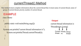 currentThread() Method
This method return complete information about the current thread like it return name of current thread, name of
group of current thread, priority number of current thread.
EXAMPLE
class Demo
{
public static void main(String args[])
{
System.out.println("current thread information is");
System.out.println(Thread.currentThread());
}
}
Output
current thread information is
Thread[main,5,main]
Current
thread
Priority
no
Group
thread
 