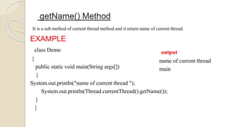 getName() Method
It is a sub method of current thread method and it return name of current thread.
EXAMPLE
class Demo
{
public static void main(String args[])
{
System.out.println("name of current thread ");
System.out.println(Thread.currentThread().getName());
}
}
output
name of current thread
main
 