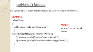 setName() Method
It is a child method of current thread method and it is use to set name of current thread.
EXAMPLE
class Demo
{
public static void main(String args[])
{
Thread.currentThread().setName("Parent");
System.out.println("name of current thread ");
System.out.println(Thread.currentThread().getName());
}
}
Output
name of current thread
Parent
 