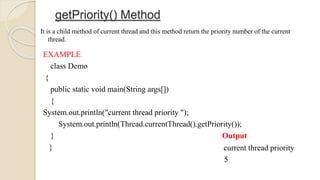 getPriority() Method
It is a child method of current thread and this method return the priority number of the current
thread.
EXAMPLE
class Demo
{
public static void main(String args[])
{
System.out.println("current thread priority ");
System.out.println(Thread.currentThread().getPriority());
}
}
Output
current thread priority
5
 