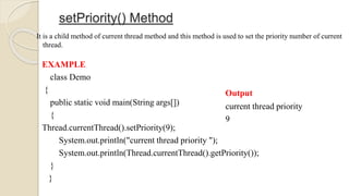 setPriority() Method
It is a child method of current thread method and this method is used to set the priority number of current
thread.
EXAMPLE
class Demo
{
public static void main(String args[])
{
Thread.currentThread().setPriority(9);
System.out.println("current thread priority ");
System.out.println(Thread.currentThread().getPriority());
}
}
Output
current thread priority
9
 