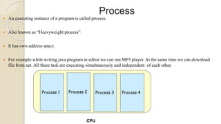 Process
 An executing instance of a program is called process.
 Also known as “Heavyweight process”.
 It has own address space.
 For example while writing java program in editor we can run MP3 player. At the same time we can download
file from net. All these task are executing simultaneously and independent of each other.
Process 1 Process 2 Process 3 Process 4
CPU
 