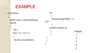 EXAMPLE
class Demo
{
public static void main(String
args[])
{
int i;
for(i=1;i<=5;i++)
{
System.out.println(i);
try
{
Thread.sleep(2000); //2
sec//
}
catch(Exception e)
{
}
}
}
}
Output
1
2
3
4
5
 