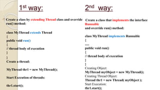 1st way:
 Create a class by extending Thread class and override
run() method:
class MyThread extends Thread
{
public void run()
{
// thread body of execution
}
}
Create a thread:
MyThread thr1 = new MyThread();
Start Execution of threads:
thr1.start();
Create a class that implements the interface
Runnable
and override run() method:
class MyThread implements Runnable
{
.....
public void run()
{
// thread body of execution
}
}
Creating Object:
MyThread myObject = new MyThread();
Creating Thread Object:
Thread thr1 = new Thread( myObject );
Start Execution:
thr1.start();
2nd way:
 