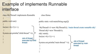 Example of implements Runnable
interface
class MyThread1 implements Runnable
{
public void run()
{
for(int i=0;i<5;i++)
{
System.out.println("child thread "+i);
}
}
}
class Demo
{
public static void main(String args[])
{
MyThread1 t1=new MyThread1();
Thread obj1=new Thread(t1);
obj1.start();
for(int i=0;i<5;i++)
{
System.out.println(“main thread "+i);
}
}
}
 