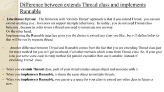 Difference between extends Thread class and implements
Runnable
 Inheritance Option: The limitation with "extends Thread" approach is that if you extend Thread, you can not
extend anything else . Java does not support multiple inheritance. In reality , you do not need Thread class
behavior , because in order to use a thread you need to instantiate one anyway.
On the other hand,
Implementing the Runnable interface gives you the choice to extend any class you like , but still define behavior
that will be run by separate thread.
 When you extends Thread class, each of your thread creates unique object and associate with it.
 When you implements Runnable, it shares the same object to multiple threads.
 When you implements Runnable, you can save a space for your class to extend any other class in future or
now.
 Another difference between Thread and Runnable comes from the fact that you are extending Thread class just
for run() method but you will get overhead of all other methods which come from Thread class. So, if your goal
is to just write some code in run() method for parallel execution then use Runnable instead of
extending Thread class.
 