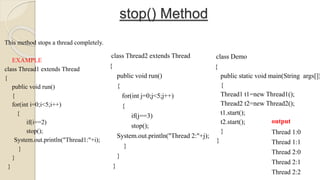 stop() Method
This method stops a thread completely.
EXAMPLE
class Thread1 extends Thread
{
public void run()
{
for(int i=0;i<5;i++)
{
if(i==2)
stop();
System.out.println("Thread1:"+i);
}
}
}
class Thread2 extends Thread
{
public void run()
{
for(int j=0;j<5;j++)
{
if(j==3)
stop();
System.out.println("Thread 2:"+j);
}
}
}
class Demo
{
public static void main(String args[])
{
Thread1 t1=new Thread1();
Thread2 t2=new Thread2();
t1.start();
t2.start();
}
}
output
Thread 1:0
Thread 1:1
Thread 2:0
Thread 2:1
Thread 2:2
 