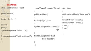 EXAMPLE
class Thread1 extends Thread
{
public void run()
{
for(int i=0;i<5;i++)
{
if(i==2)
yield();
System.out.println("Thread 1:"+i);
}
System.out.println("Exit from thread1");
}
}
class Thread2 extends Thread
{
public void run()
{
for(int j=0;j<5;j++)
{
System.out.println("Thread2:“
+j);
}
System.out.println("Exit
from thread2");
}
}
class Demo
{
public static void main(String args[])
{
Thread1 t1=new Thread1();
Thread2 t2=new Thread2();
t1.start();
t2.start();
}
}
 