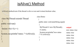 isAlive() Method
class MyThread extends Thread
{
public void run()
{
for(int i=0;i<5;i++)
{
System.out.println("status :"+isAlive());
}
}
}
isAlive() method tests if the thread is alive or not and it return boolean value.
class Demo
{
public static void main(String args[])
{
MyThread t1=new MyThread();
t1.start();
System.out.println("new status
:"+t1.isAlive());
}
}
output
new status :true
status :true
status :true
status :true
status :true
status :true
 