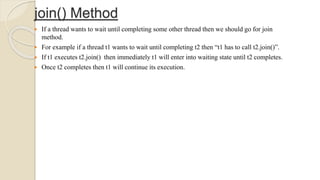 join() Method
 If a thread wants to wait until completing some other thread then we should go for join
method.
 For example if a thread t1 wants to wait until completing t2 then “t1 has to call t2.join()”.
 If t1 executes t2.join() then immediately t1 will enter into waiting state until t2 completes.
 Once t2 completes then t1 will continue its execution.
 