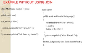 class MyThread extends Thread
{
public void run()
{
for(int i=0;i<5;i++)
{
System.out.println("MyThread :"+i);
}
System.out.println("Exit from my thread");
}
}
EXAMPLE WITHOUT USING JOIN
class Demo
{
public static void main(String args[])
{
MyThread t1=new MyThread();
t1.start();
for(int j=0;j<5;j++)
{
System.out.println("Main Thread :"+j);
}
System.out.println("Exit from main thread");
}
}
 