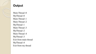 Output
Main Thread :0
MyThread :0
Main Thread :1
Main Thread :2
MyThread :1
Main Thread :3
MyThread :2
Main Thread :4
MyThread :3
Exit from main thread
MyThread :4
Exit from my thread
 