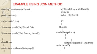 class MyThread extends Thread
{
public void run()
{
for(int i=0;i<5;i++)
{
System.out.println("MyThread :"+i);
}
System.out.println("Exit from my thread");
}
}
class Demo
{
public static void main(String args[])
{
EXAMPLE USING JOIN METHOD
MyThread t1=new MyThread();
t1.start();
for(int j=0;j<5;j++)
{
try
{
t1.join();
}
catch(Exception e)
{
}
}
System.out.println("Exit from
main thread");
}
}
 