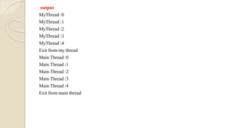 output
MyThread :0
MyThread :1
MyThread :2
MyThread :3
MyThread :4
Exit from my thread
Main Thread :0
Main Thread :1
Main Thread :2
Main Thread :3
Main Thread :4
Exit from main thread
 
