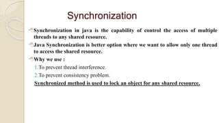 Synchronization
Synchronization in java is the capability of control the access of multiple
threads to any shared resource.
Java Synchronization is better option where we want to allow only one thread
to access the shared resource.
Why we use :
1.To prevent thread interference.
2.To prevent consistency problem.
Synchronized method is used to lock an object for any shared resource.
 