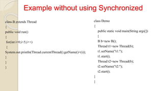 Example without using Synchronized
class B extends Thread
{
public void run()
{
for(int i=0;i<5;i++)
{
System.out.println(Thread.currentThread().getName()+(i));
}
}
}
class Demo
{
public static void main(String args[])
{
B b=new B();
Thread t1=new Thread(b);
t1.setName("t1:");
t1.start();
Thread t2=new Thread(b);
t2.setName("t2:");
t2.start();
}
}
 