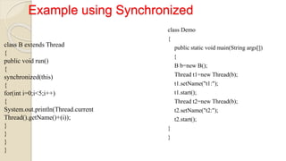 Example using Synchronized
class B extends Thread
{
public void run()
{
synchronized(this)
{
for(int i=0;i<5;i++)
{
System.out.println(Thread.current
Thread().getName()+(i));
}
}
}
}
class Demo
{
public static void main(String args[])
{
B b=new B();
Thread t1=new Thread(b);
t1.setName("t1:");
t1.start();
Thread t2=new Thread(b);
t2.setName("t2:");
t2.start();
}
}
 