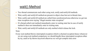 wait() Method
 Two thread communicate each other using wait, notify and notifyAll methods.
 Wait, notify and notifyAll method are present in object class but not in thread class.
 Wait, notify and notifyAll method are called from synchronized area otherwise we get run
time exception error saying “illegal moniter state exception”
 If a thread called wait method immediately enter in waiting state but in case of notify
method it does not immediately enter in waiting state.
 Wait, notify and notifyAll methods are only method which release the lock.
Note:
Every wait method throws interrupted exception which is checked exception hence whenever
we are using wait method compulsory we should handle these interrupted exception either
by try, catch or by throws keyword otherwise we will get compile time error
 