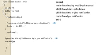 class ThreadB extends Thread
{
int total=0;
public void run()
{
synchronized(this)
{
System.out.println("child thread starts calculation");
for(int i=1;i<=100;i++)
{
total=total+i;
}
System.out.println("child thread try to give notification");
this.notify();
}
}
}
output
main thread trying to call wait method
child thread starts calculation
child thread try to give notification
main thread got notification
5050
 