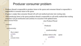 Producer consumer problem
 Producer thread is responsible to produce items to the queue and consumer thread is responsible is
responsible to consume items to the queue.
 If queue is empty then consumer thread will call wait method and enter into waiting state.
 After producing items to the queue producer thread is responsible to call notify method then waiting
consumer will get notification and continue its execution with updated items.
class ConsumerThread
{
consume()
{
synchronized(q)
{
if(q is empty)
else
consume items
}
}
}
class ProducerThread
{
Produce()
{
synchronized(q)
{
produce items to the queue
}
}
}
 