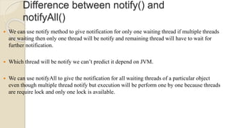 Difference between notify() and
notifyAll()
 We can use notify method to give notification for only one waiting thread if multiple threads
are waiting then only one thread will be notify and remaining thread will have to wait for
further notification.
 Which thread will be notify we can’t predict it depend on JVM.
 We can use notifyAll to give the notification for all waiting threads of a particular object
even though multiple thread notify but execution will be perform one by one because threads
are require lock and only one lock is available.
 