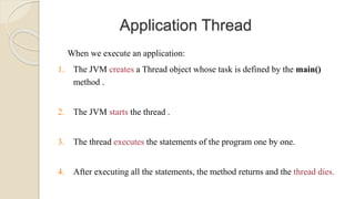 Application Thread
When we execute an application:
1. The JVM creates a Thread object whose task is defined by the main()
method .
2. The JVM starts the thread .
3. The thread executes the statements of the program one by one.
4. After executing all the statements, the method returns and the thread dies.
 