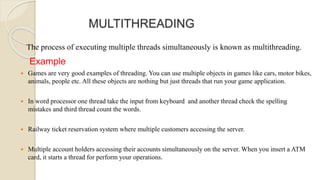 MULTITHREADING
The process of executing multiple threads simultaneously is known as multithreading.
Example
 Games are very good examples of threading. You can use multiple objects in games like cars, motor bikes,
animals, people etc. All these objects are nothing but just threads that run your game application.
 In word processor one thread take the input from keyboard and another thread check the spelling
mistakes and third thread count the words.
 Railway ticket reservation system where multiple customers accessing the server.
 Multiple account holders accessing their accounts simultaneously on the server. When you insert a ATM
card, it starts a thread for perform your operations.
 