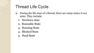 Thread Life Cycle
 During the life time of a thread, there are many states it can
enter. They include:
1. Newborn state
2. Runnable State
3. Running State
4. Blocked State
5. Dead State
 
